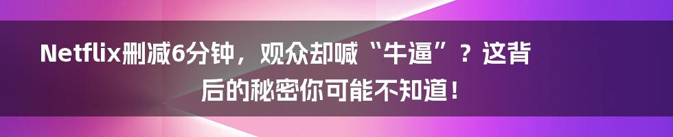 Netflix删减6分钟，观众却喊“牛逼”？这背后的秘密你可能不知道！