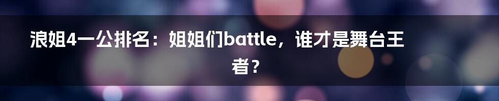 浪姐4一公排名：姐姐们battle，谁才是舞台王者？