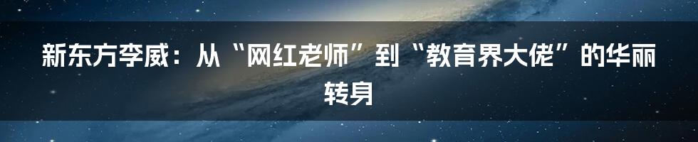 新东方李威：从“网红老师”到“教育界大佬”的华丽转身