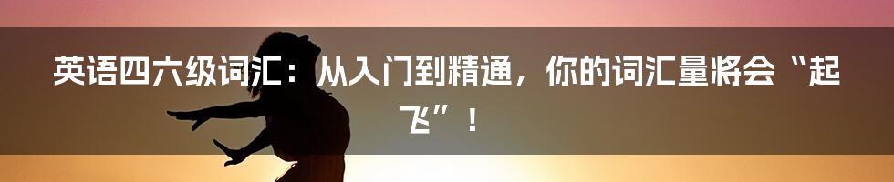 英语四六级词汇：从入门到精通，你的词汇量将会“起飞”！