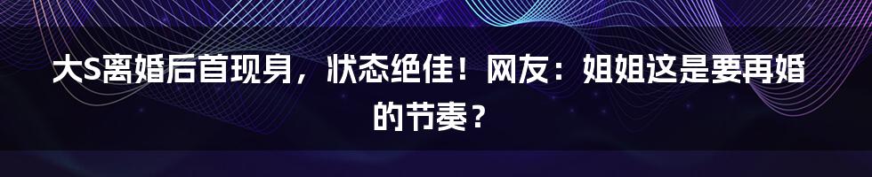 大S离婚后首现身，状态绝佳！网友：姐姐这是要再婚的节奏？