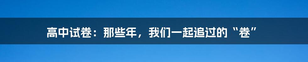 高中试卷：那些年，我们一起追过的“卷”