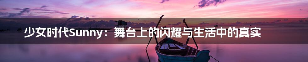 少女时代Sunny：舞台上的闪耀与生活中的真实