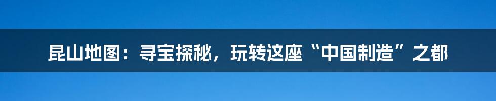 昆山地图：寻宝探秘，玩转这座“中国制造”之都