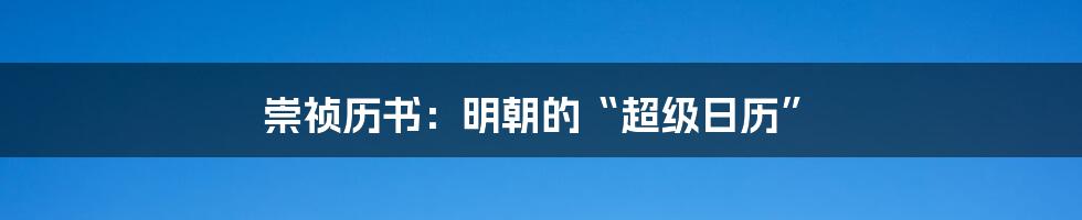 崇祯历书：明朝的“超级日历”