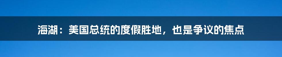 海湖：美国总统的度假胜地，也是争议的焦点