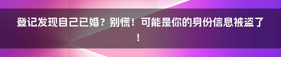 登记发现自己已婚？别慌！可能是你的身份信息被盗了！