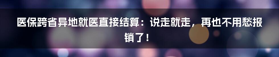 医保跨省异地就医直接结算：说走就走，再也不用愁报销了！