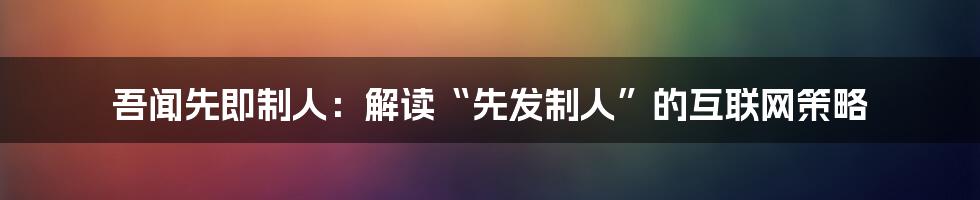 吾闻先即制人：解读“先发制人”的互联网策略