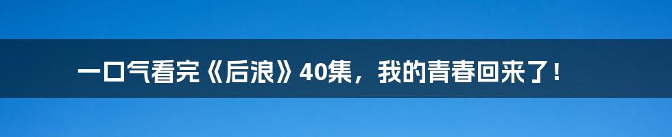 一口气看完《后浪》40集，我的青春回来了！