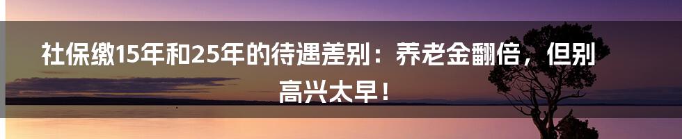 社保缴15年和25年的待遇差别：养老金翻倍，但别高兴太早！