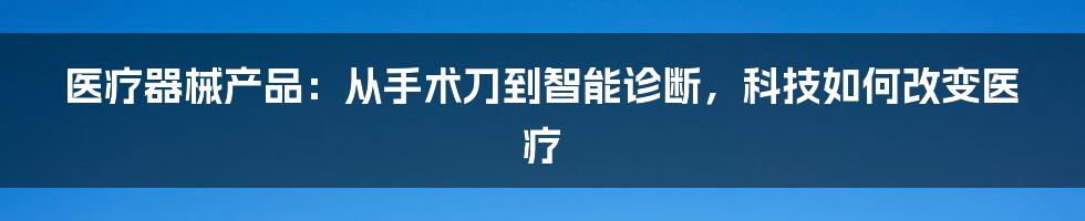 医疗器械产品：从手术刀到智能诊断，科技如何改变医疗