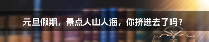 元旦假期，景点人山人海，你挤进去了吗？