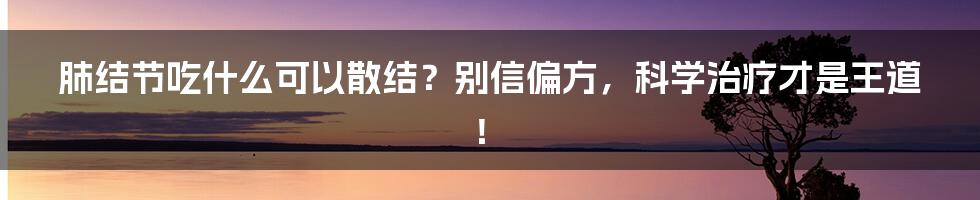 肺结节吃什么可以散结？别信偏方，科学治疗才是王道！