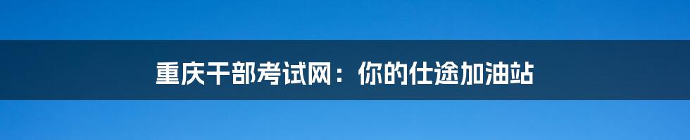 重庆干部考试网：你的仕途加油站