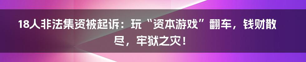 18人非法集资被起诉：玩“资本游戏”翻车，钱财散尽，牢狱之灾！