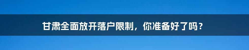 甘肃全面放开落户限制，你准备好了吗？