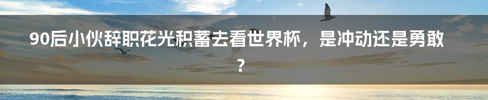 90后小伙辞职花光积蓄去看世界杯，是冲动还是勇敢？