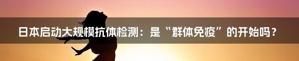 日本启动大规模抗体检测：是“群体免疫”的开始吗？