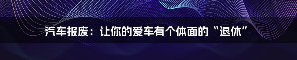 汽车报废：让你的爱车有个体面的“退休”