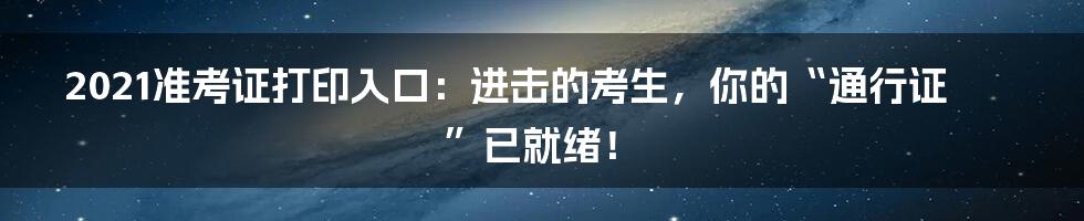 2021准考证打印入口：进击的考生，你的“通行证”已就绪！