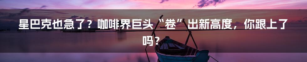 星巴克也急了？咖啡界巨头“卷”出新高度，你跟上了吗？