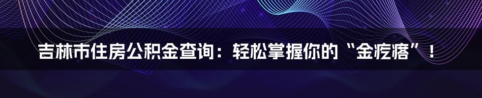 吉林市住房公积金查询：轻松掌握你的“金疙瘩”！