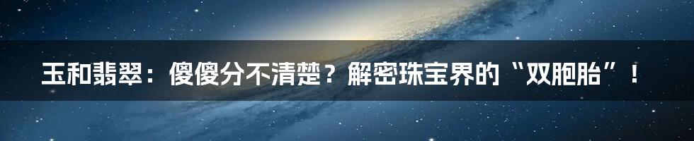 玉和翡翠：傻傻分不清楚？解密珠宝界的“双胞胎”！