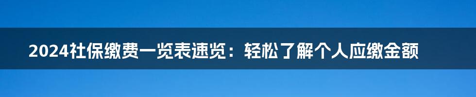 2024社保缴费一览表速览：轻松了解个人应缴金额