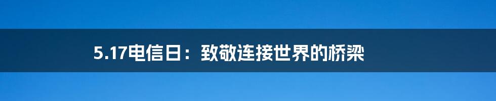 5.17电信日：致敬连接世界的桥梁