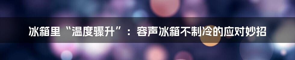 冰箱里“温度骤升”：容声冰箱不制冷的应对妙招