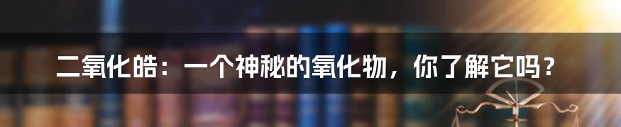 二氧化皓：一个神秘的氧化物，你了解它吗？