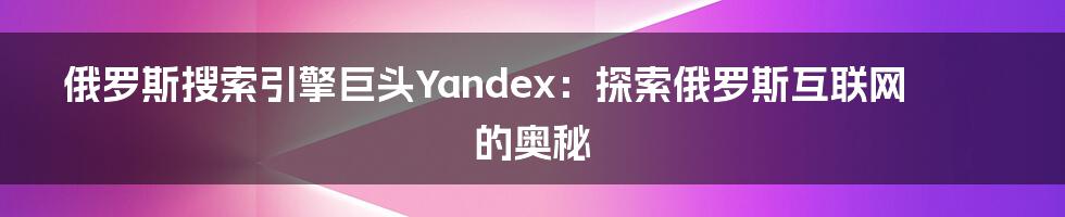 俄罗斯搜索引擎巨头Yandex：探索俄罗斯互联网的奥秘