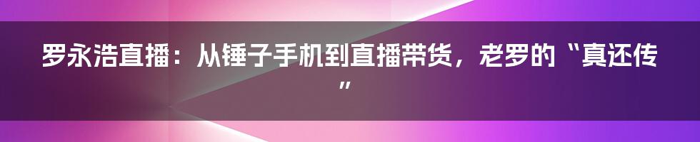 罗永浩直播：从锤子手机到直播带货，老罗的“真还传”