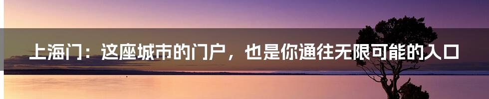 上海门：这座城市的门户，也是你通往无限可能的入口