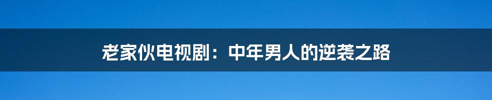 老家伙电视剧：中年男人的逆袭之路