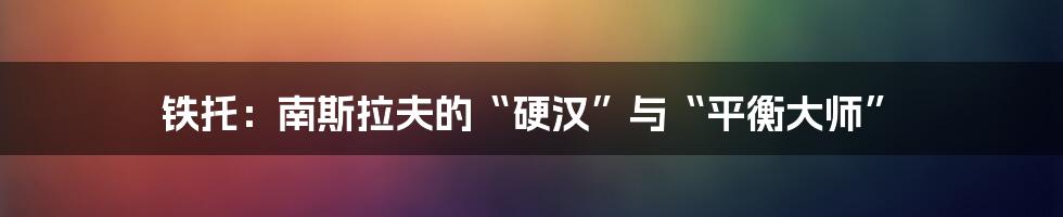 铁托：南斯拉夫的“硬汉”与“平衡大师”