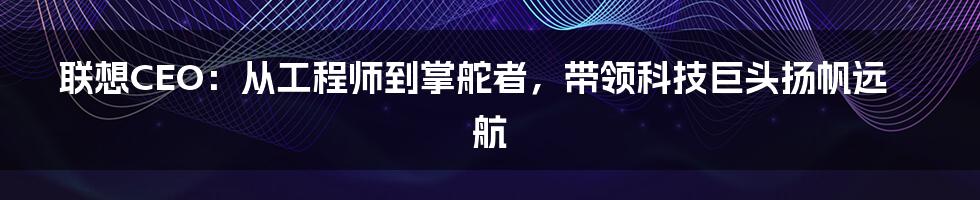 联想CEO：从工程师到掌舵者，带领科技巨头扬帆远航