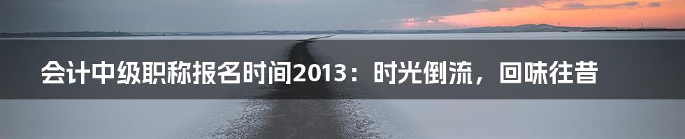 会计中级职称报名时间2013：时光倒流，回味往昔