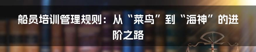 船员培训管理规则：从“菜鸟”到“海神”的进阶之路