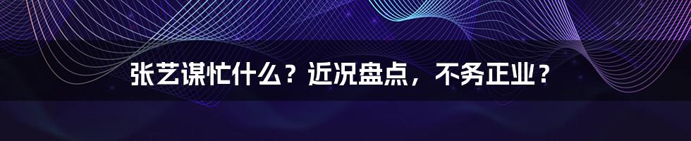 张艺谋忙什么？近况盘点，不务正业？