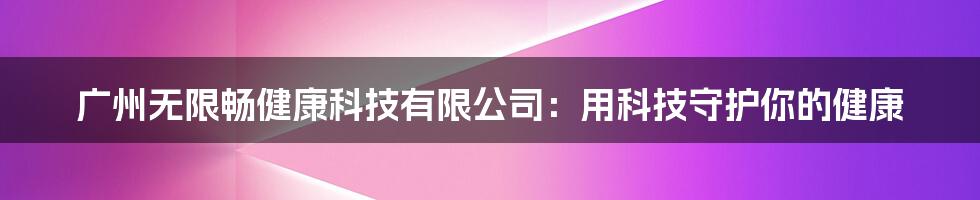 广州无限畅健康科技有限公司：用科技守护你的健康