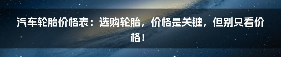 汽车轮胎价格表：选购轮胎，价格是关键，但别只看价格！