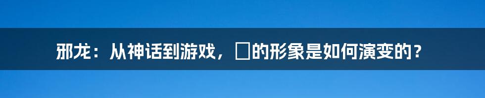 邪龙：从神话到游戏，牠的形象是如何演变的？