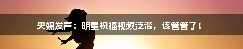 央媒发声：明星祝福视频泛滥，该管管了！