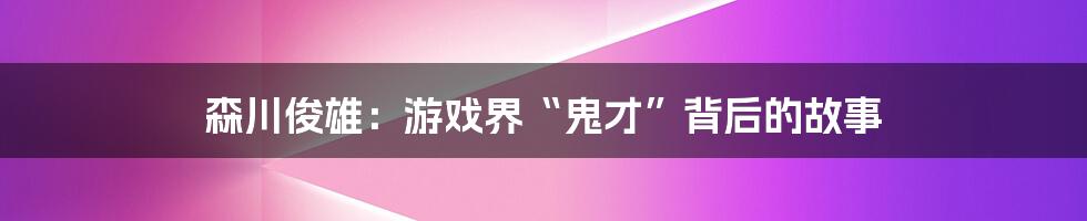 森川俊雄：游戏界“鬼才”背后的故事