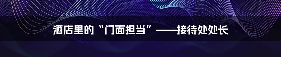 酒店里的“门面担当”——接待处处长