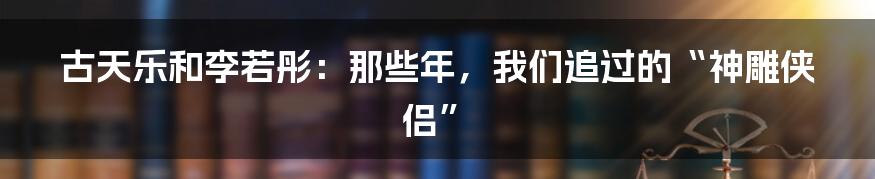 古天乐和李若彤：那些年，我们追过的“神雕侠侣”