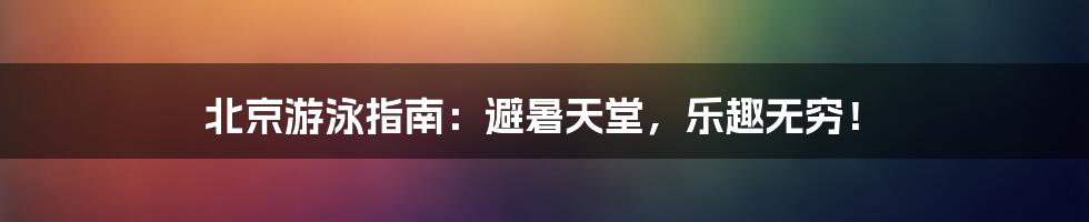 北京游泳指南：避暑天堂，乐趣无穷！