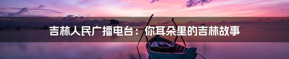 吉林人民广播电台：你耳朵里的吉林故事